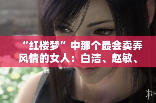 “红楼梦”中那个最会卖弄风情的女人：白洁、赵敏、张倩