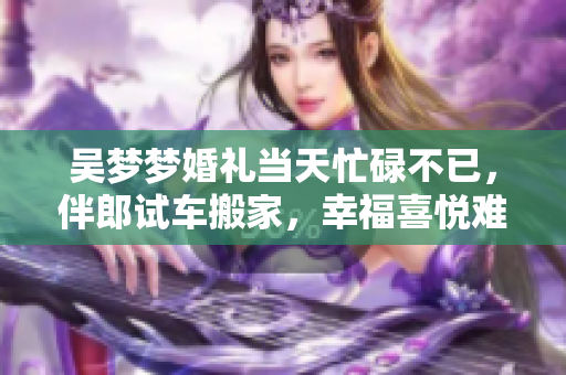 吴梦梦婚礼当天忙碌不已，伴郎试车搬家，幸福喜悦难以言表