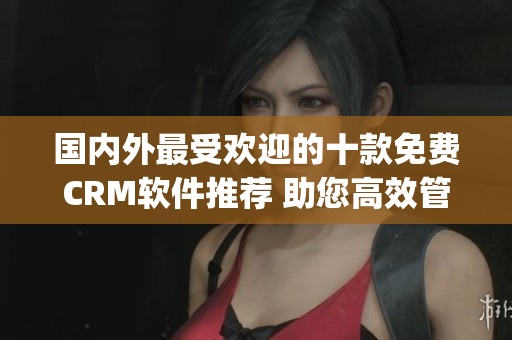 国内外最受欢迎的十款免费CRM软件推荐 助您高效管理客户关系(1)