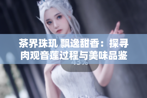 茶界珠玑 飘逸甜香：探寻肉观音莲过程与美味品鉴