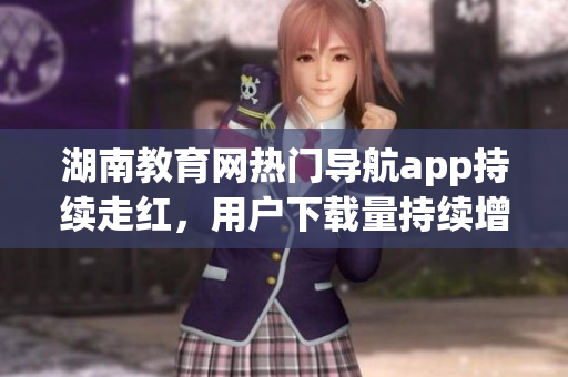 湖南教育网热门导航app持续走红，用户下载量持续增长(1)