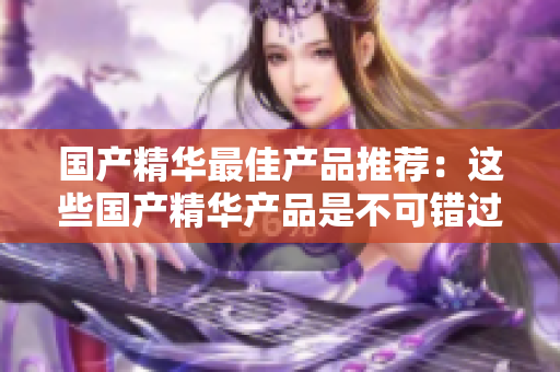 国产精华最佳产品推荐：这些国产精华产品是不可错过的！