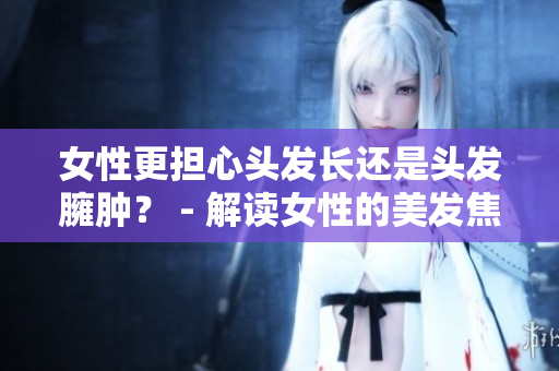 女性更担心头发长还是头发臃肿？ - 解读女性的美发焦虑