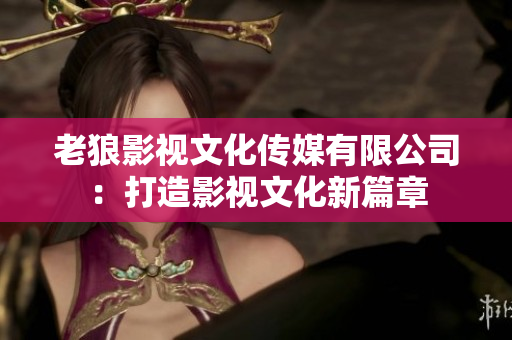 老狼影视文化传媒有限公司：打造影视文化新篇章