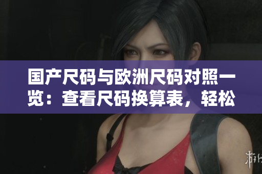 国产尺码与欧洲尺码对照一览:查看尺码换算表,轻松选购合身服装 国产尺码与欧洲尺码对照一览:查看尺码换算表,轻松选购合身服装
