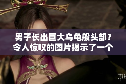 男子长出巨大乌龟般头部？令人惊叹的图片揭示了一个罕见的身体异状