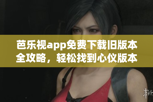 芭乐视app免费下载旧版本全攻略，轻松找到心仪版本