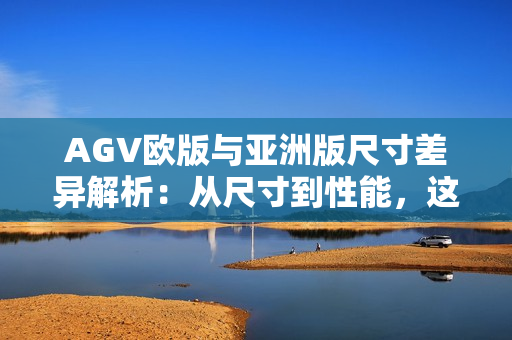 AGV欧版与亚洲版尺寸差异解析：从尺寸到性能，这些差距你该知道