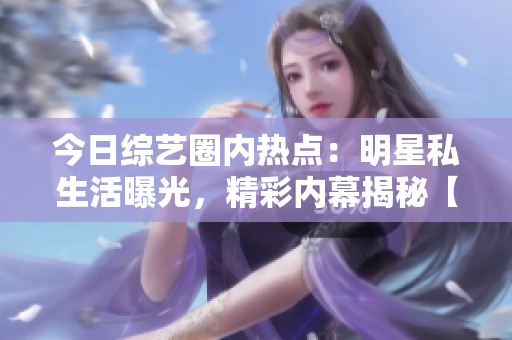 今日综艺圈内热点：明星私生活曝光，精彩内幕揭秘【独家】