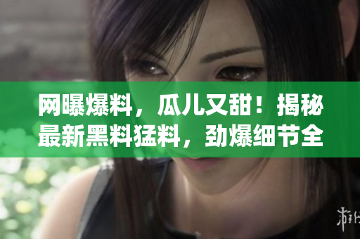 网曝爆料，瓜儿又甜！揭秘最新黑料猛料，劲爆细节全曝光(1)