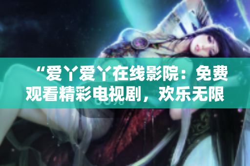 “爱丫爱丫在线影院：免费观看精彩电视剧，欢乐无限！”