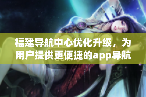 福建导航中心优化升级，为用户提供更便捷的app导航服务(1)