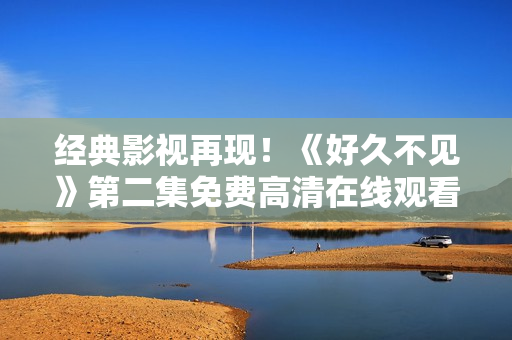 经典影视再现！《好久不见》第二集免费高清在线观看！