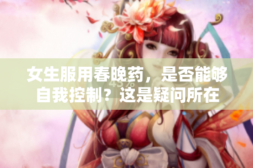 女生服用春晚药，是否能够自我控制？这是疑问所在