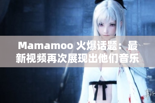Mamamoo 火爆话题：最新视频再次展现出他们音乐和舞蹈魅力