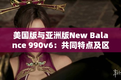 美国版与亚洲版New Balance 990v6：共同特点及区别