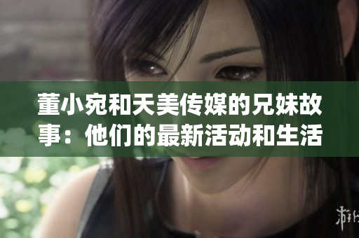 董小宛和天美传媒的兄妹故事：他们的最新活动和生活点滴(1)