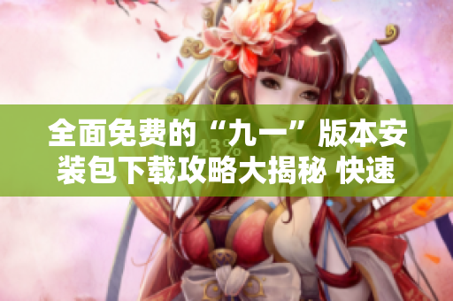 全面免费的“九一”版本安装包下载攻略大揭秘 快速搞定!