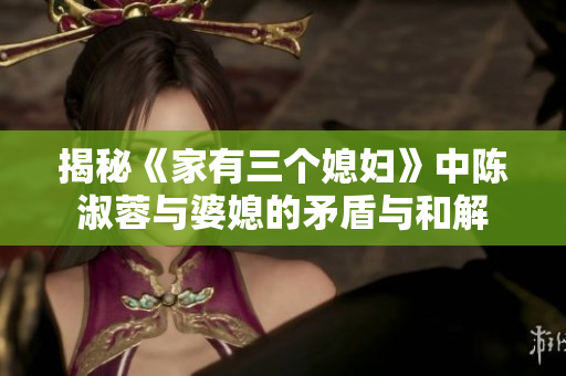揭秘《家有三个媳妇》中陈淑蓉与婆媳的矛盾与和解