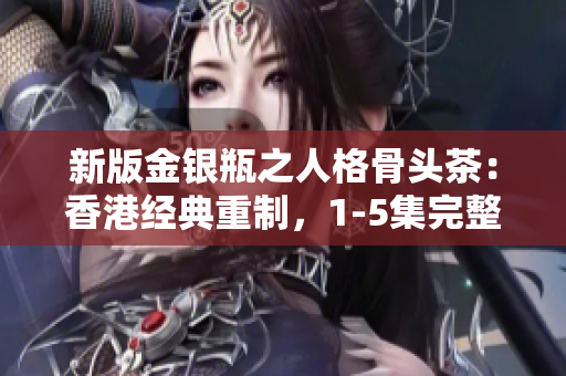 新版金银瓶之人格骨头茶：香港经典重制，1-5集完整版全新上线