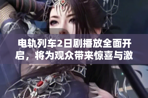 电轨列车2日剧播放全面开启，将为观众带来惊喜与激情