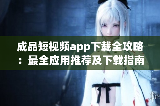 成品短视频app下载全攻略：最全应用推荐及下载指南