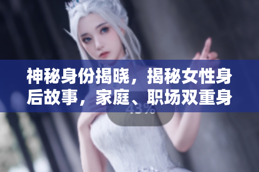 神秘身份揭晓，揭秘女性身后故事，家庭、职场双重身份全揭露