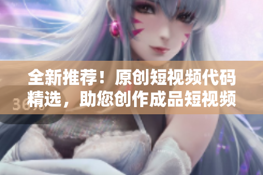 全新推荐！原创短视频代码精选，助您创作成品短视频到位