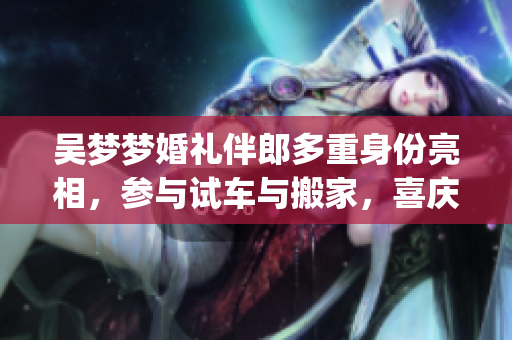 吴梦梦婚礼伴郎多重身份亮相，参与试车与搬家，喜庆场面温馨感人(1)