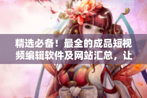 精选必备！最全的成品短视频编辑软件及网站汇总，让你轻松制作精彩短视频！