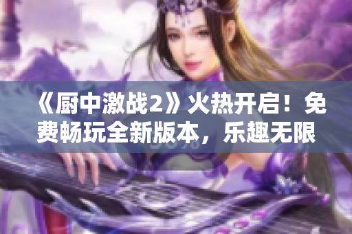 《厨中激战2》火热开启！免费畅玩全新版本，乐趣无限等待你的加入！