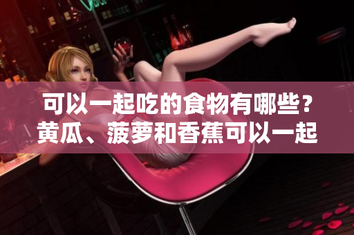 可以一起吃的食物有哪些？黄瓜、菠萝和香蕉可以一起食用吗？