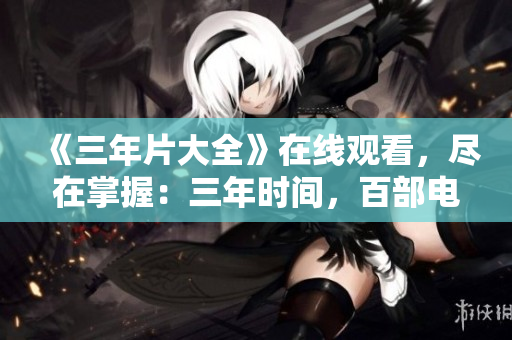 《三年片大全》在线观看，尽在掌握：三年时间，百部电影，一键观赏