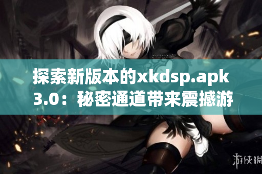 探索新版本的xkdsp.apk 3.0：秘密通道带来震撼游戏体验(1)