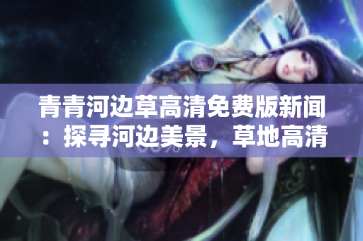 青青河边草高清免费版新闻：探寻河边美景，草地高清美图免费分享