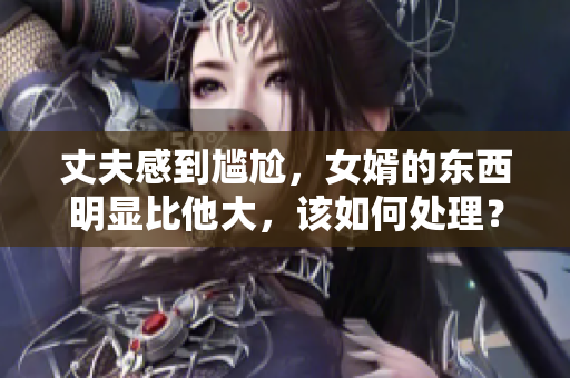丈夫感到尴尬，女婿的东西明显比他大，该如何处理？