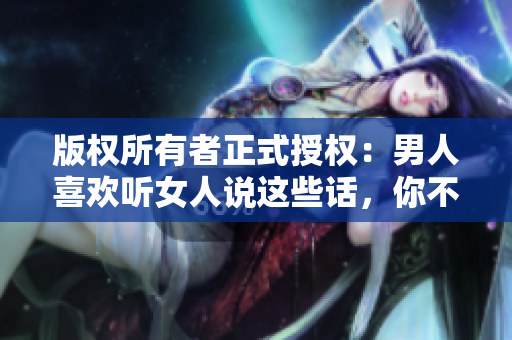 版权所有者正式授权：男人喜欢听女人说这些话，你不可错过！