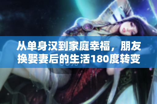 从单身汉到家庭幸福，朋友换娶妻后的生活180度转变！
