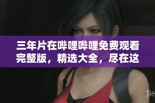 三年片在哔哩哔哩免费观看完整版，精选大全，尽在这里