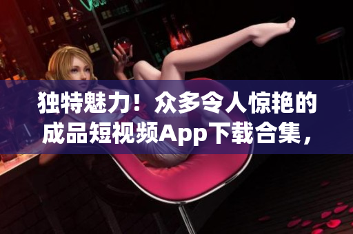 独特魅力！众多令人惊艳的成品短视频App下载合集，尽揽创意与激情！
