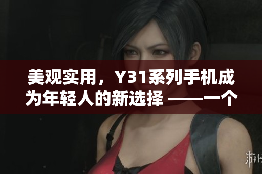 美观实用，Y31系列手机成为年轻人的新选择 ——一个评测编辑的分享