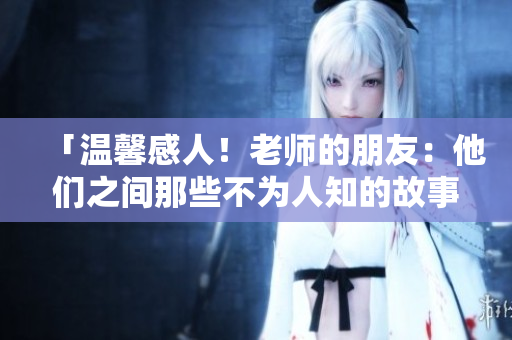 「温馨感人！老师的朋友：他们之间那些不为人知的故事」
