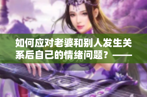 如何应对老婆和别人发生关系后自己的情绪问题？——一位编辑的思考