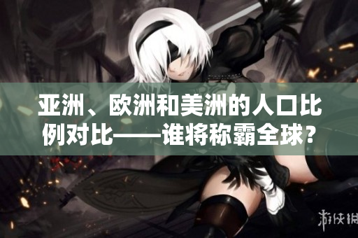 亚洲、欧洲和美洲的人口比例对比——谁将称霸全球？