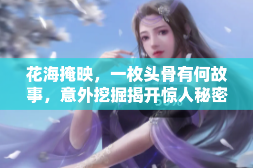 花海掩映，一枚头骨有何故事，意外挖掘揭开惊人秘密