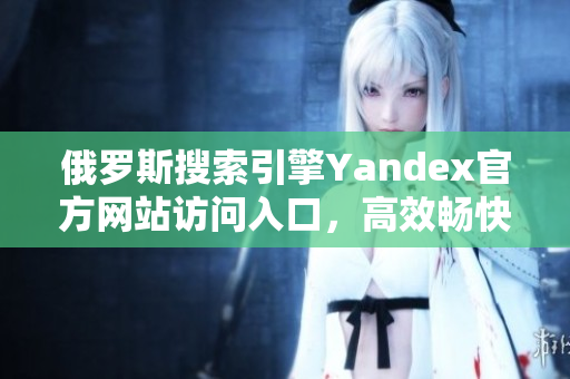 俄罗斯搜索引擎Yandex官方网站访问入口，高效畅快的搜索体验