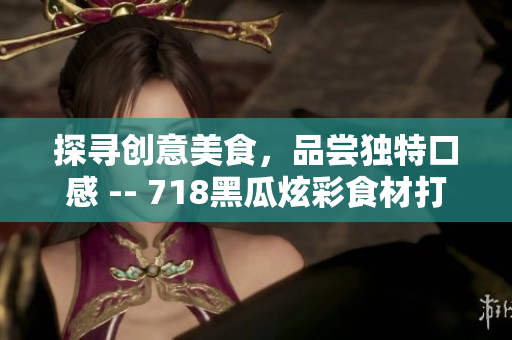 探寻创意美食，品尝独特口感 -- 718黑瓜炫彩食材打造迷人料理