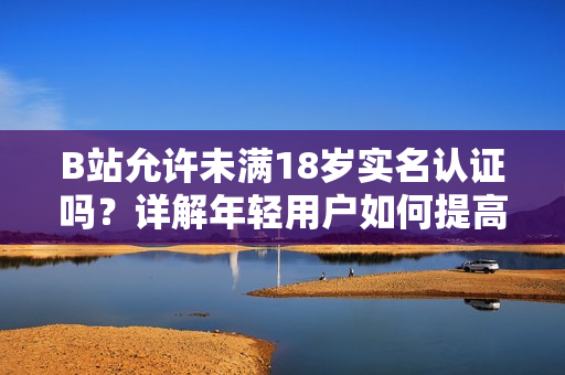 B站允许未满18岁实名认证吗？详解年轻用户如何提高账户安全性