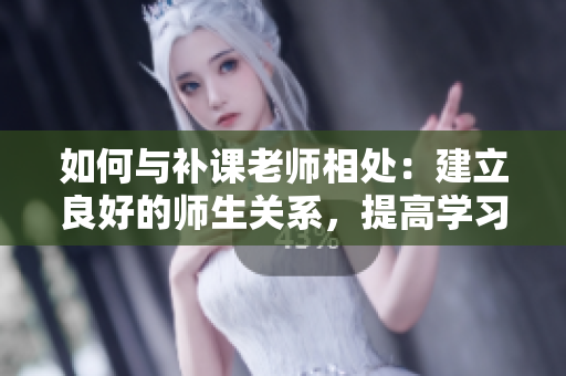 如何与补课老师相处：建立良好的师生关系，提高学习效果
