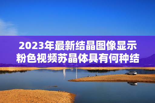 2023年最新结晶图像显示粉色视频苏晶体具有何种结构？